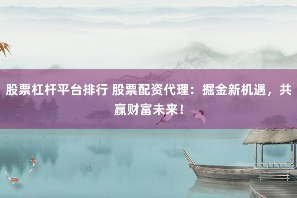 股票杠杆平台排行 股票配资代理：掘金新机遇，共赢财富未来！