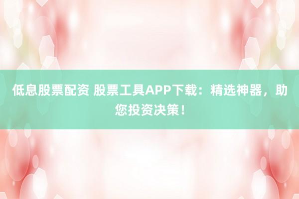 低息股票配资 股票工具APP下载：精选神器，助您投资决策！