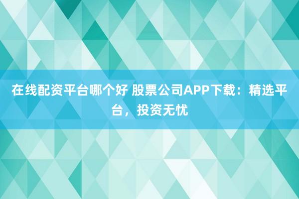 在线配资平台哪个好 股票公司APP下载：精选平台，投资无忧