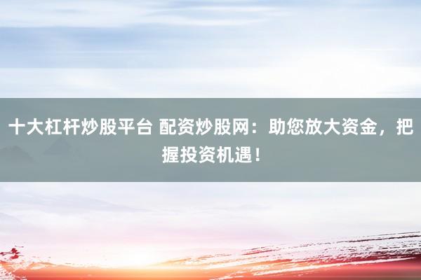 十大杠杆炒股平台 配资炒股网：助您放大资金，把握投资机遇！