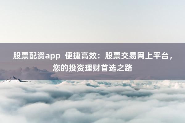 股票配资app  便捷高效：股票交易网上平台，您的投资理财首选之路