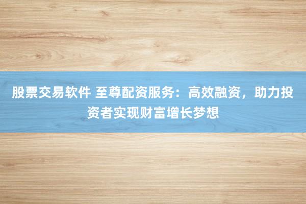 股票交易软件 至尊配资服务：高效融资，助力投资者实现财富增长梦想