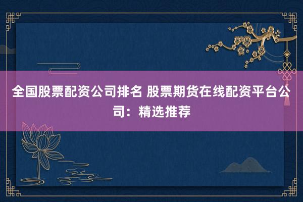 全国股票配资公司排名 股票期货在线配资平台公司：精选推荐