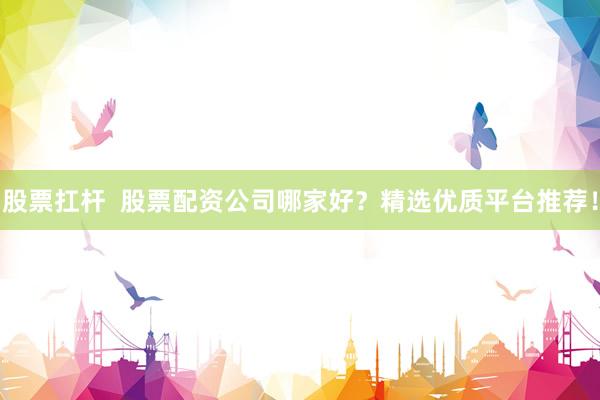 股票扛杆  股票配资公司哪家好？精选优质平台推荐！
