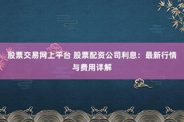 股票交易网上平台 股票配资公司利息：最新行情与费用详解