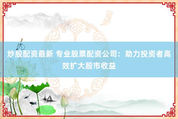 炒股配资最新 专业股票配资公司：助力投资者高效扩大股市收益