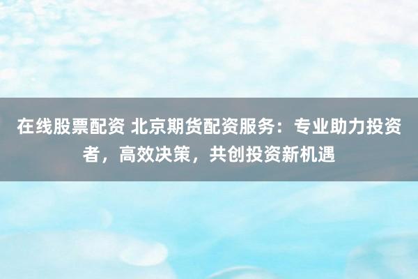 在线股票配资 北京期货配资服务：专业助力投资者，高效决策，共创投资新机遇
