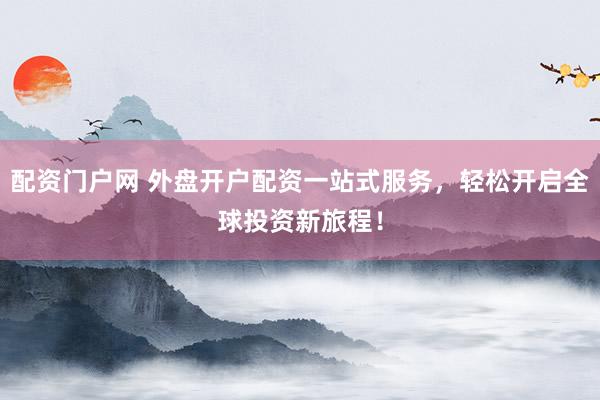 配资门户网 外盘开户配资一站式服务，轻松开启全球投资新旅程！