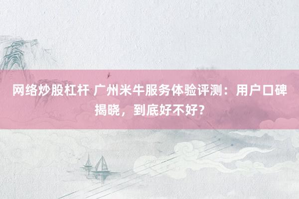 网络炒股杠杆 广州米牛服务体验评测：用户口碑揭晓，到底好不好？