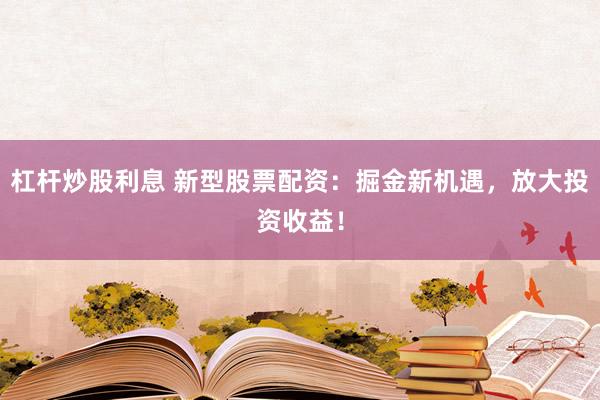 杠杆炒股利息 新型股票配资：掘金新机遇，放大投资收益！