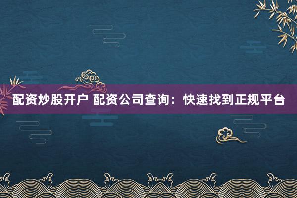 配资炒股开户 配资公司查询：快速找到正规平台