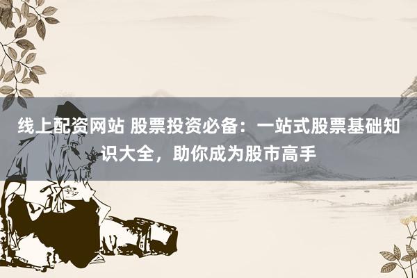 线上配资网站 股票投资必备：一站式股票基础知识大全，助你成为股市高手