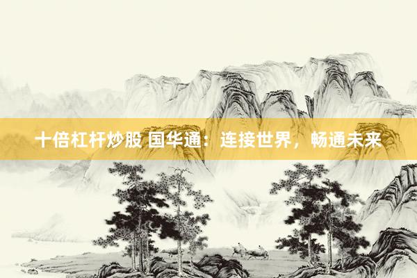 十倍杠杆炒股 国华通：连接世界，畅通未来