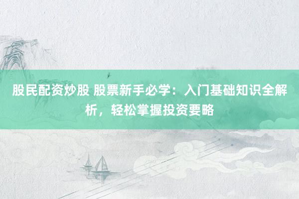 股民配资炒股 股票新手必学：入门基础知识全解析，轻松掌握投资要略