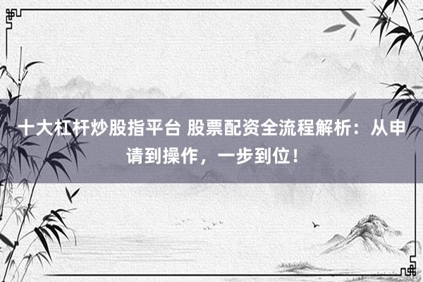 十大杠杆炒股指平台 股票配资全流程解析：从申请到操作，一步到位！