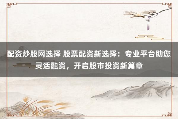 配资炒股网选择 股票配资新选择：专业平台助您灵活融资，开启股市投资新篇章