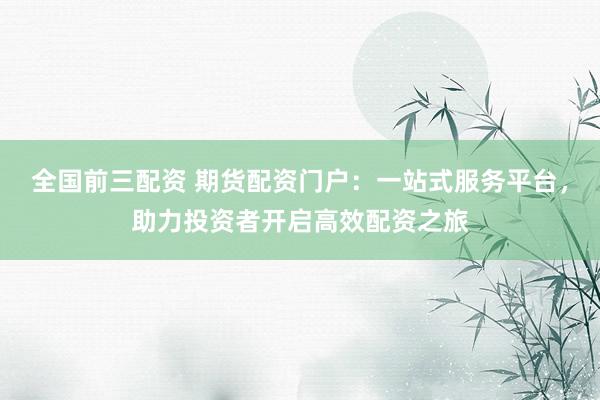 全国前三配资 期货配资门户：一站式服务平台，助力投资者开启高效配资之旅