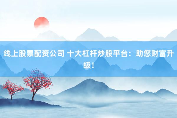 线上股票配资公司 十大杠杆炒股平台：助您财富升级！