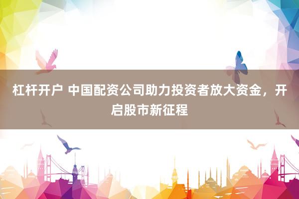 杠杆开户 中国配资公司助力投资者放大资金，开启股市新征程