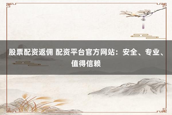 股票配资返佣 配资平台官方网站：安全、专业、值得信赖