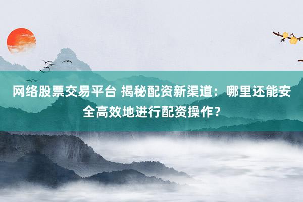 网络股票交易平台 揭秘配资新渠道：哪里还能安全高效地进行配资操作？