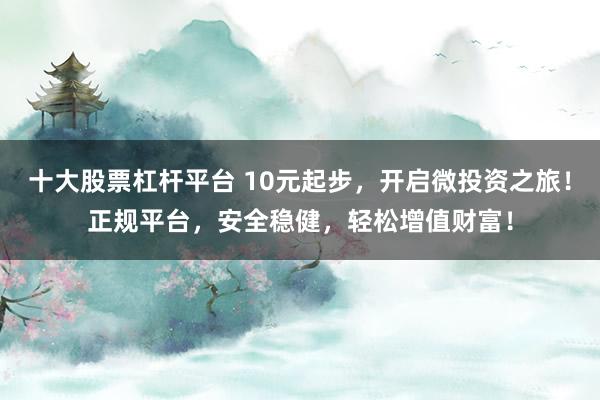 十大股票杠杆平台 10元起步，开启微投资之旅！正规平台，安全稳健，轻松增值财富！