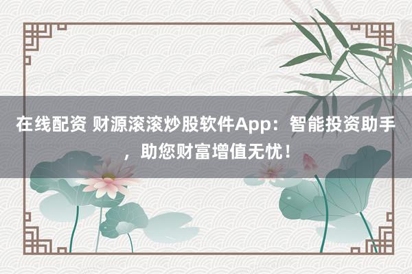 在线配资 财源滚滚炒股软件App：智能投资助手，助您财富增值无忧！