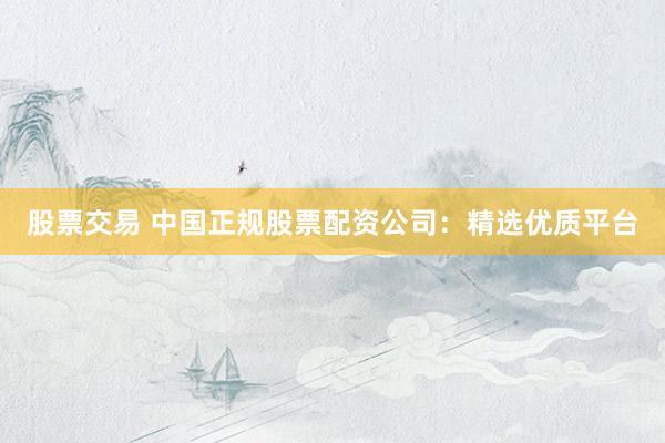 股票交易 中国正规股票配资公司：精选优质平台