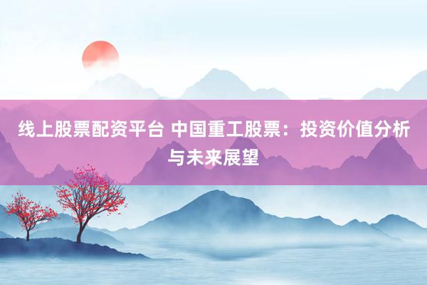 线上股票配资平台 中国重工股票：投资价值分析与未来展望