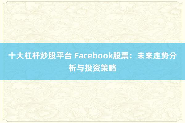 十大杠杆炒股平台 Facebook股票：未来走势分析与投资策略