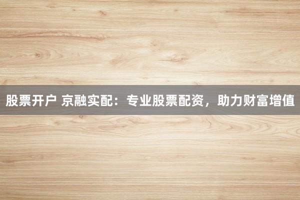 股票开户 京融实配：专业股票配资，助力财富增值