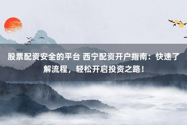 股票配资安全的平台 西宁配资开户指南：快速了解流程，轻松开启投资之路！