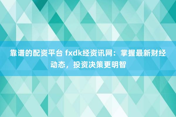 靠谱的配资平台 fxdk经资讯网：掌握最新财经动态，投资决策更明智