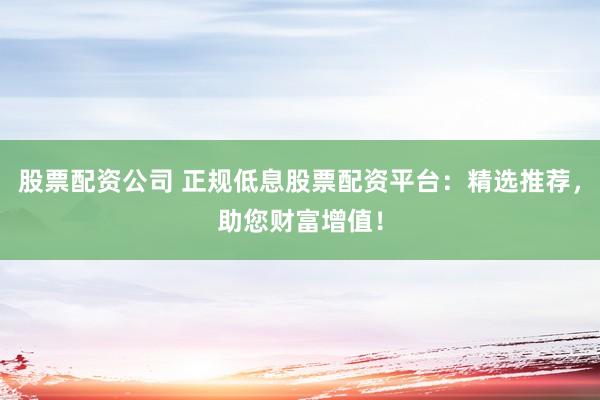 股票配资公司 正规低息股票配资平台：精选推荐，助您财富增值！
