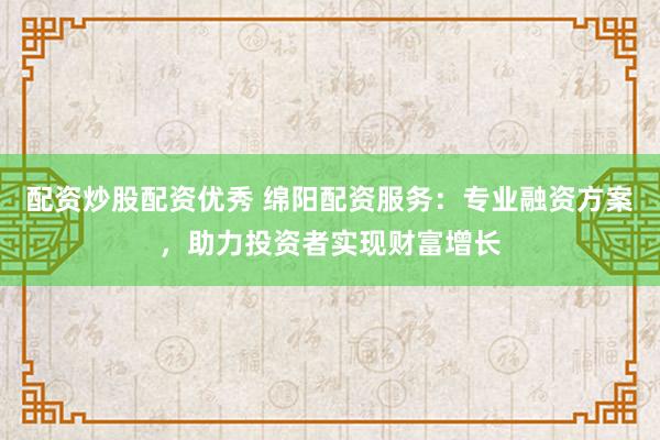 配资炒股配资优秀 绵阳配资服务：专业融资方案，助力投资者实现财富增长