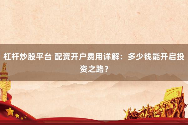 杠杆炒股平台 配资开户费用详解：多少钱能开启投资之路？