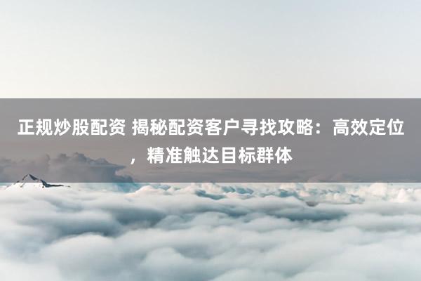 正规炒股配资 揭秘配资客户寻找攻略：高效定位，精准触达目标群体