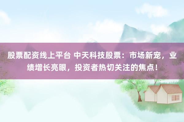 股票配资线上平台 中天科技股票：市场新宠，业绩增长亮眼，投资者热切关注的焦点！