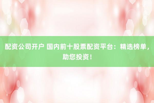 配资公司开户 国内前十股票配资平台：精选榜单，助您投资！