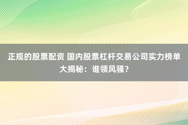 正规的股票配资 国内股票杠杆交易公司实力榜单大揭秘：谁领风骚？