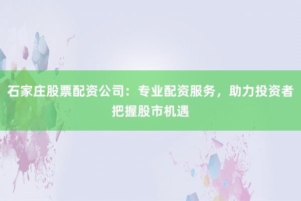 石家庄股票配资公司：专业配资服务，助力投资者把握股市机遇