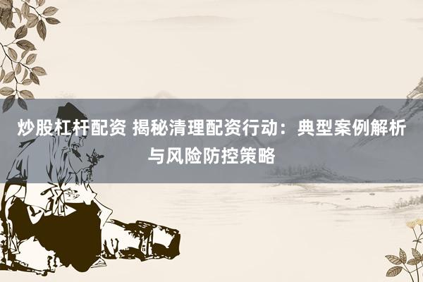 炒股杠杆配资 揭秘清理配资行动：典型案例解析与风险防控策略