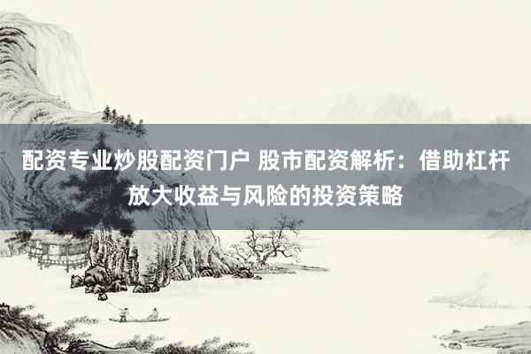配资专业炒股配资门户 股市配资解析：借助杠杆放大收益与风险的投资策略