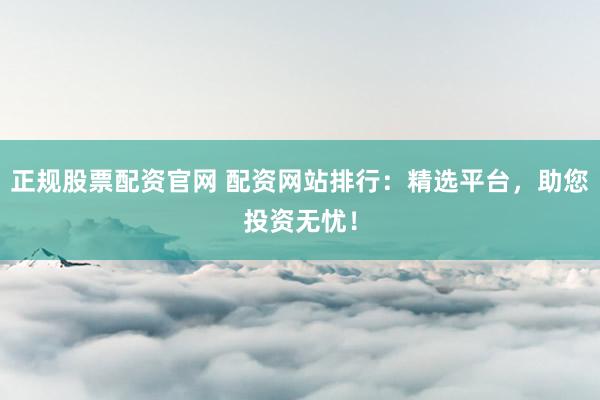 正规股票配资官网 配资网站排行：精选平台，助您投资无忧！