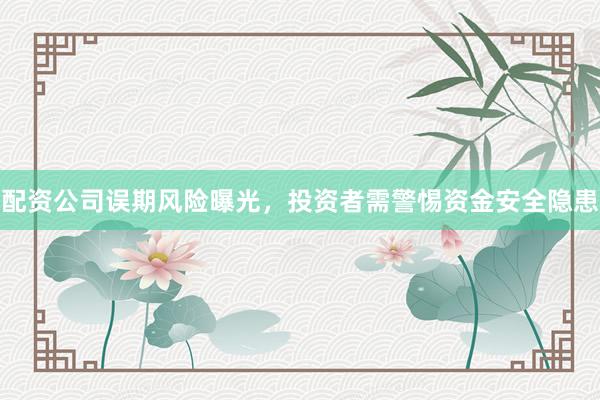 配资公司误期风险曝光，投资者需警惕资金安全隐患