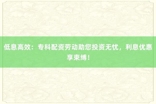低息高效：专科配资劳动助您投资无忧，利息优惠享束缚！