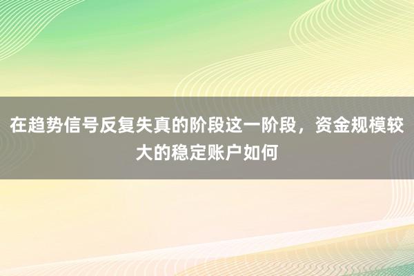 在趋势信号反复失真的阶段这一阶段，资金规模较大的稳定账户如何