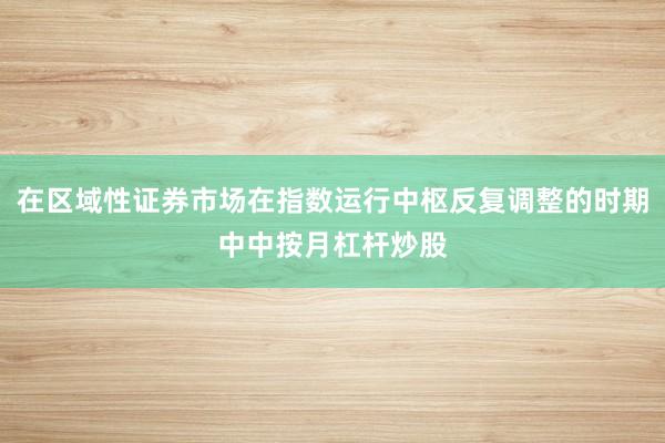 在区域性证券市场在指数运行中枢反复调整的时期中中按月杠杆炒股