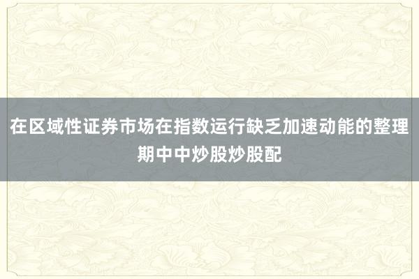 在区域性证券市场在指数运行缺乏加速动能的整理期中中炒股炒股配