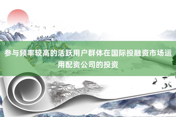 参与频率较高的活跃用户群体在国际投融资市场运用配资公司的投资